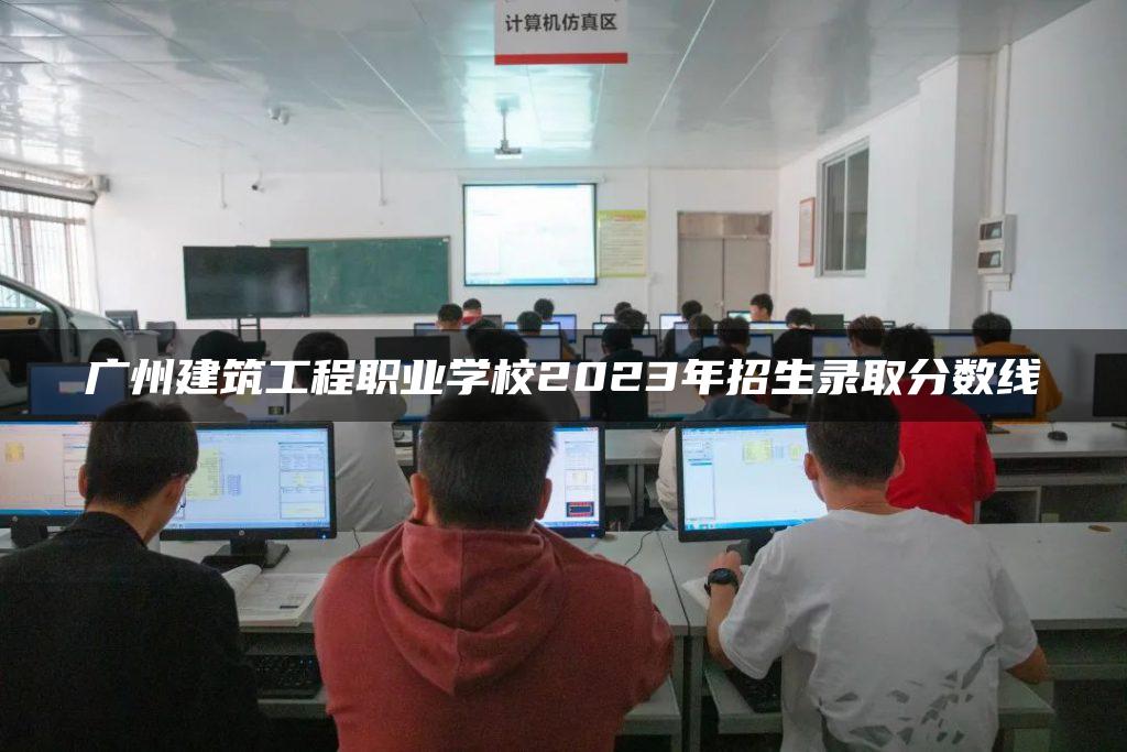 广州建筑工程职业学校2023年招生录取分数线