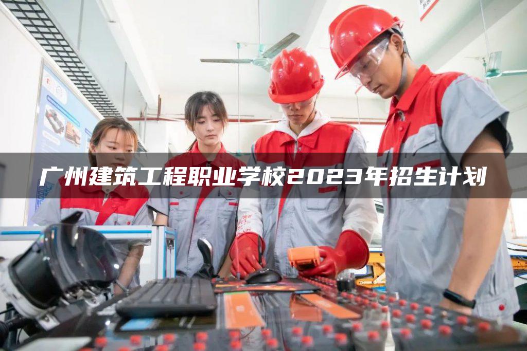 广州建筑工程职业学校2023年招生计划