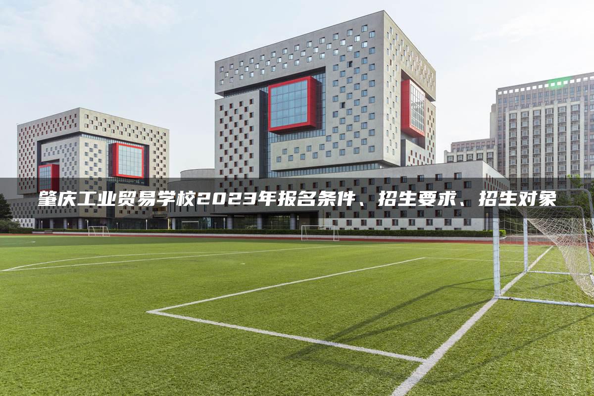 肇庆工业贸易学校2023年报名条件、招生要求、招生对象