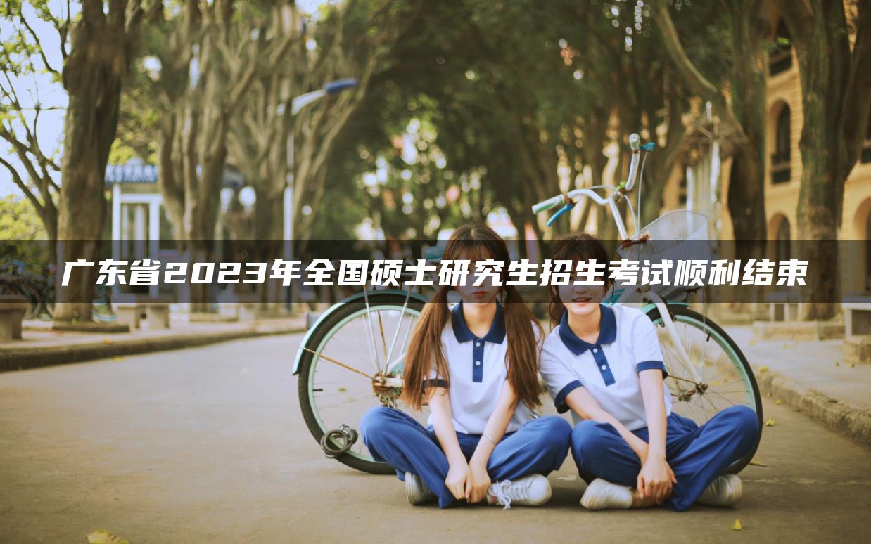 广东省2023年全国硕士研究生招生考试顺利结束