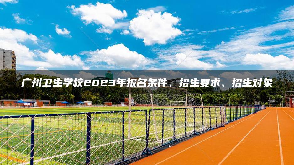 广州卫生学校2023年报名条件、招生要求、招生对象