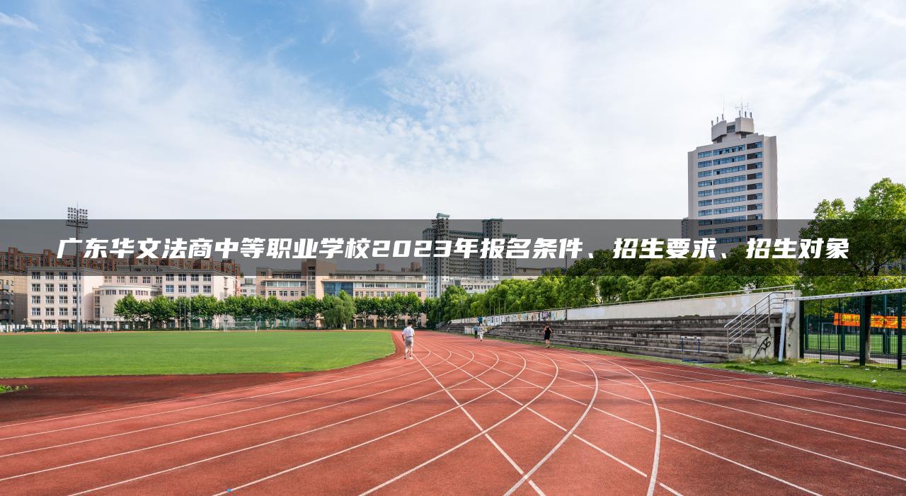 广东华文法商中等职业学校2023年报名条件、招生要求、招生对象