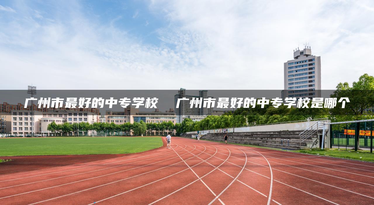 广州市最好的中专学校  广州市最好的中专学校是哪个