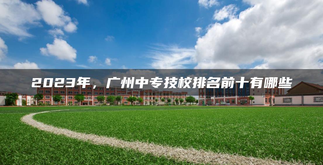 2023年，广州中专技校排名前十有哪些