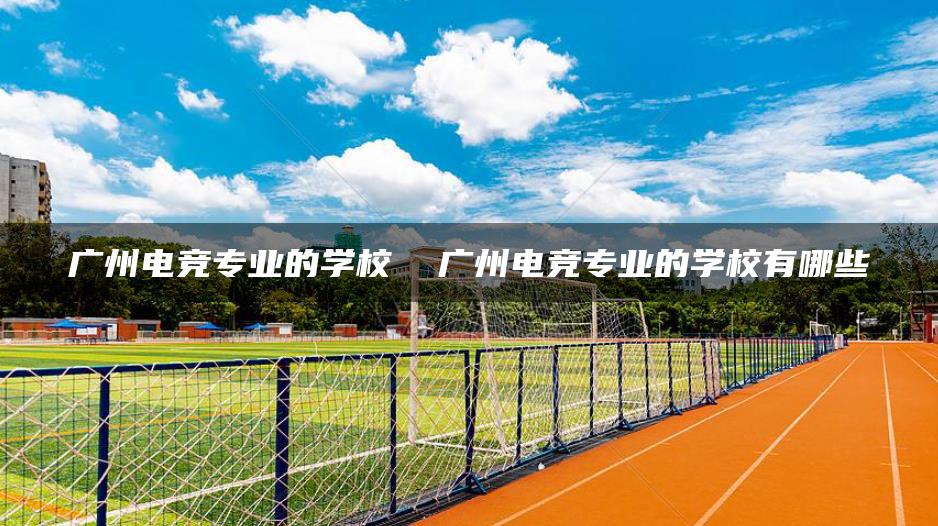广州电竞专业的学校  广州电竞专业的学校有哪些