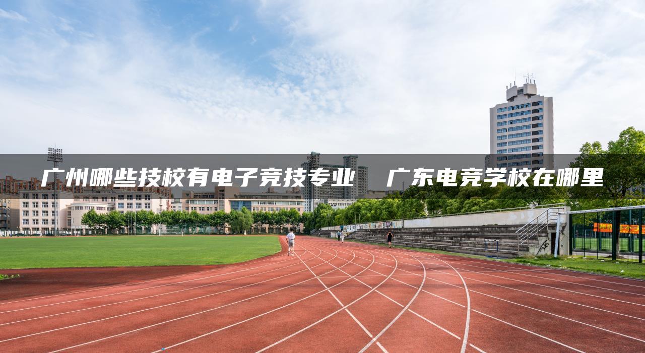 广州哪些技校有电子竞技专业  广东电竞学校在哪里