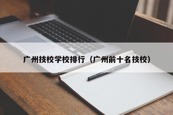 广州技校学校排行（广州前十名技校）-广东技校排名网