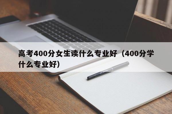 高考400分女生读什么专业好（400分学什么专业好）-广东技校排名网