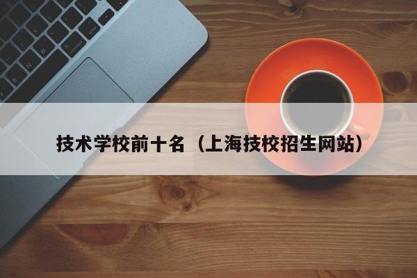 技术学校前十名（上海技校招生网站）-广东技校排名网